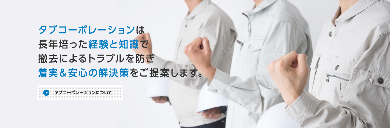 タブコーポレーションは長年培った経験と知識で撤去によるトラブルを防ぎ、着実＆安心の解決策をご提案します。